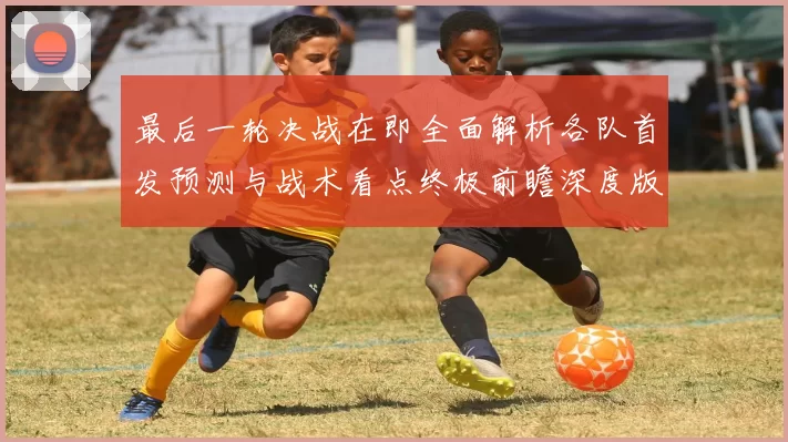 最后一轮决战在即全面解析各队首发预测与战术看点终极前瞻深度版